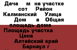 Дача 50 м² на участке 30 сот. › Район ­ Калманский  › Улица ­ 10 › Дом ­ 32а › Общая площадь дома ­ 35 › Площадь участка ­ 3 000 › Цена ­ 500 000 - Алтайский край, Барнаул г. Недвижимость » Дома, коттеджи, дачи продажа   . Алтайский край